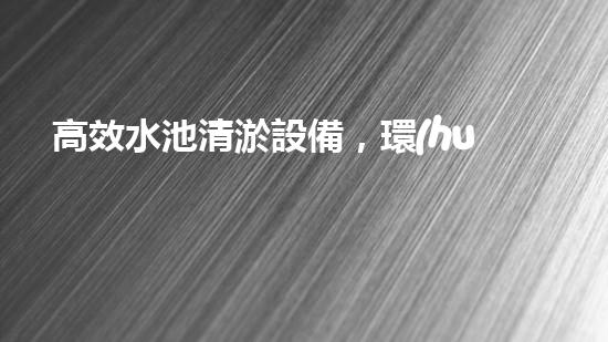 高效水池清淤設備，環(huán)保清潔新選擇！